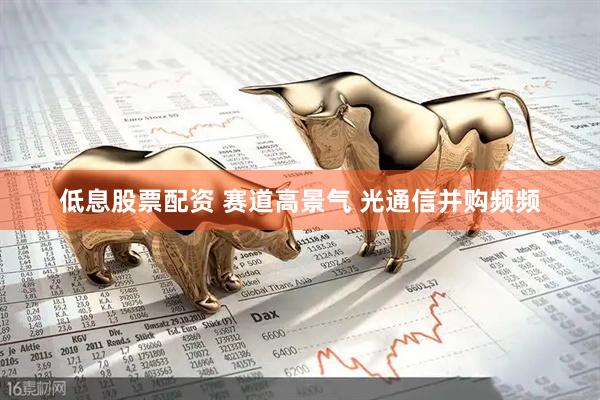 低息股票配资 赛道高景气 光通信并购频频
