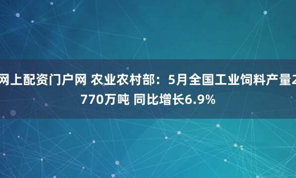 网上配资门户网 农业农村部：5月全国工业饲料产量2770万吨 同比增长6.9%