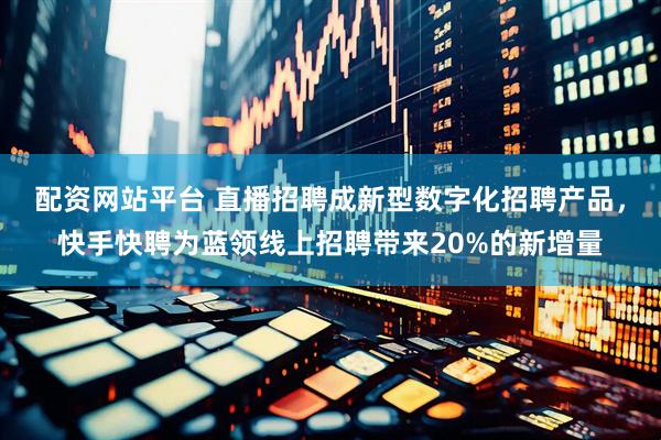 配资网站平台 直播招聘成新型数字化招聘产品，快手快聘为蓝领线上招聘带来20%的新增量