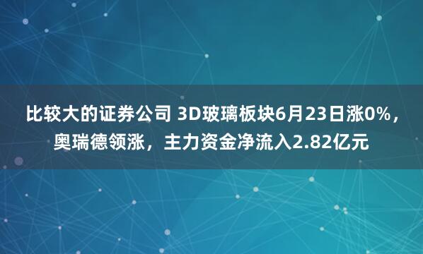 比较大的证券公司 3D玻璃板块6月23日涨0%，奥瑞德领涨，主力资金净流入2.82亿元