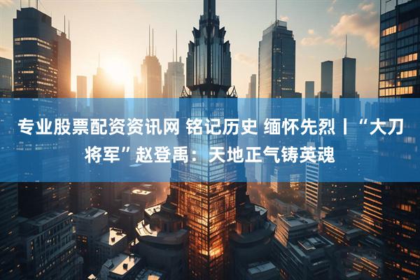 专业股票配资资讯网 铭记历史 缅怀先烈丨“大刀将军”赵登禹：天地正气铸英魂