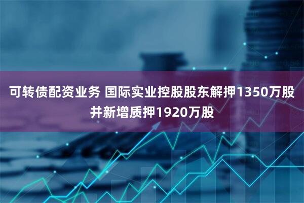 可转债配资业务 国际实业控股股东解押1350万股并新增质押1920万股