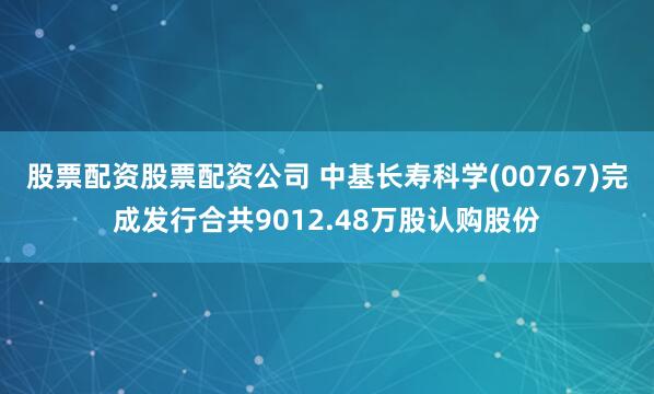 股票配资股票配资公司 中基长寿科学(00767)完成发行合共9012.48万股认购股份