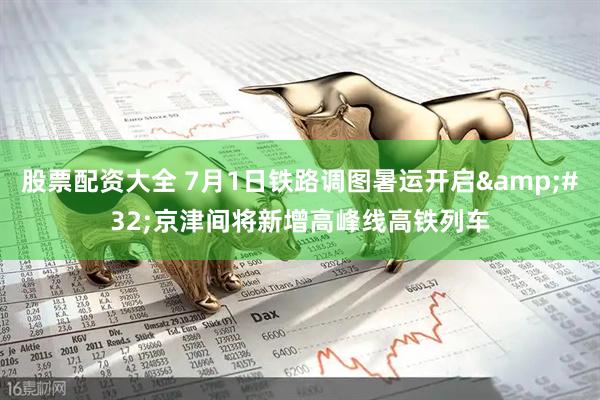 股票配资大全 7月1日铁路调图暑运开启&#32;京津间将新增高峰线高铁列车