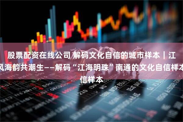 股票配资在线公司 解码文化自信的城市样本｜江风海韵共潮生——解码“江海明珠”南通的文化自信样本