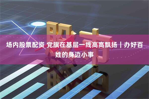 场内股票配资 党旗在基层一线高高飘扬｜办好百姓的身边小事