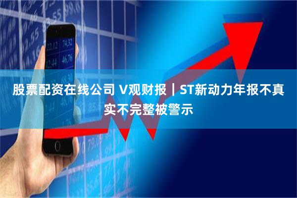 股票配资在线公司 V观财报｜ST新动力年报不真实不完整被警示