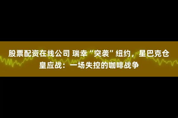 股票配资在线公司 瑞幸“突袭”纽约，星巴克仓皇应战：一场失控的咖啡战争