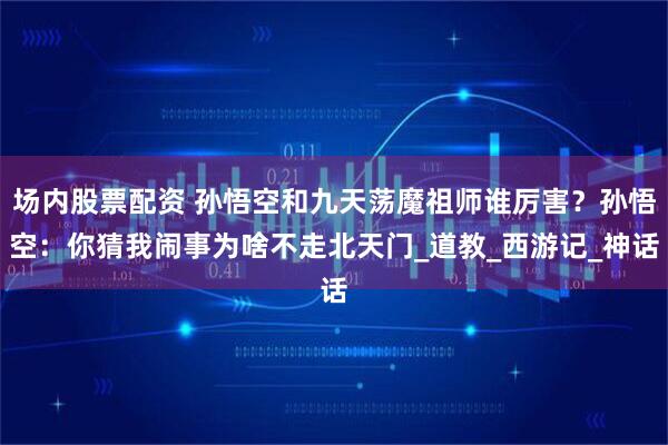场内股票配资 孙悟空和九天荡魔祖师谁厉害？孙悟空：你猜我闹事为啥不走北天门_道教_西游记_神话