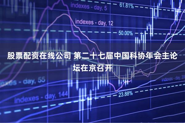 股票配资在线公司 第二十七届中国科协年会主论坛在京召开