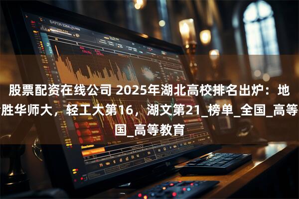 股票配资在线公司 2025年湖北高校排名出炉：地大险胜华师大，轻工大第16，湖文第21_榜单_全国_高等教育