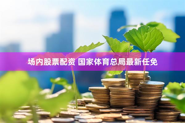 场内股票配资 国家体育总局最新任免