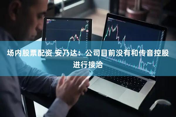 场内股票配资 安乃达：公司目前没有和传音控股进行接洽