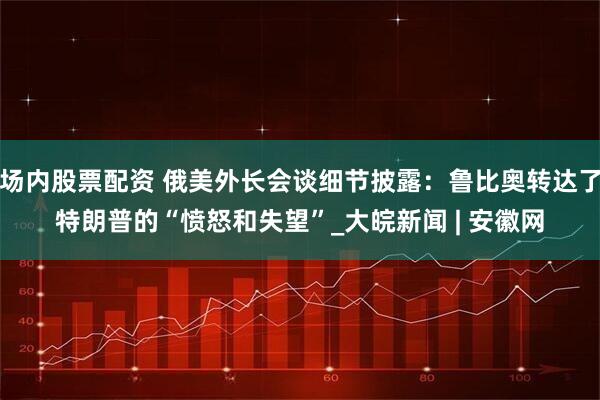 场内股票配资 俄美外长会谈细节披露：鲁比奥转达了特朗普的“愤怒和失望”_大皖新闻 | 安徽网