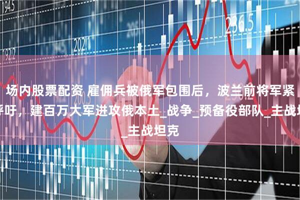 场内股票配资 雇佣兵被俄军包围后，波兰前将军紧急呼吁，建百万大军进攻俄本土_战争_预备役部队_主战坦克
