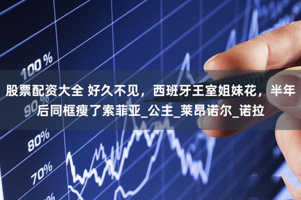 股票配资大全 好久不见，西班牙王室姐妹花，半年后同框瘦了索菲亚_公主_莱昂诺尔_诺拉
