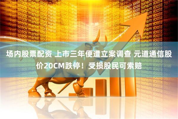 场内股票配资 上市三年便遭立案调查 元道通信股价20CM跌停！受损股民可索赔