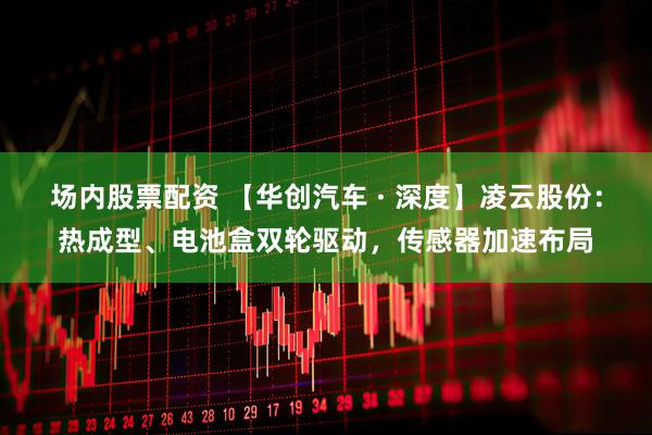 场内股票配资 【华创汽车 · 深度】凌云股份：热成型、电池盒双轮驱动，传感器加速布局