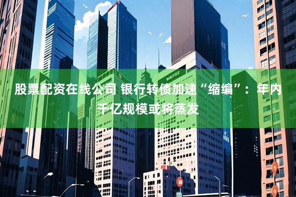 股票配资在线公司 银行转债加速“缩编”：年内千亿规模或将蒸发