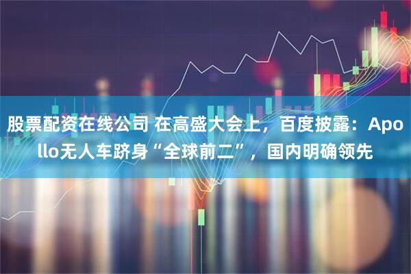 股票配资在线公司 在高盛大会上，百度披露：Apollo无人车跻身“全球前二”，国内明确领先