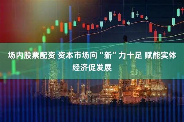 场内股票配资 资本市场向“新”力十足 赋能实体经济促发展