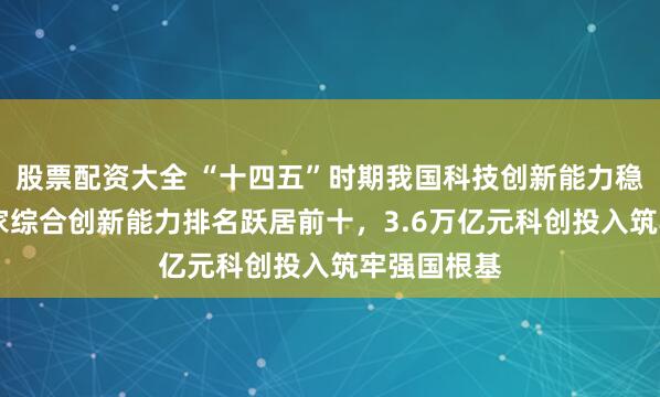 股票配资大全 “十四五”时期我国科技创新能力稳步提升 国家综合创新能力排名跃居前十，3.6万亿元科创投入筑牢强国根基