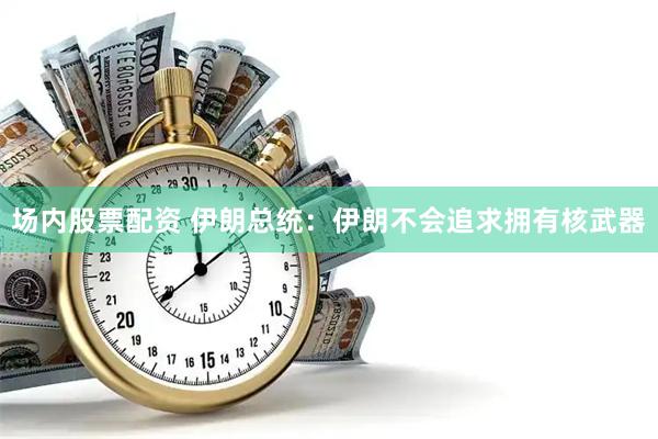 场内股票配资 伊朗总统：伊朗不会追求拥有核武器
