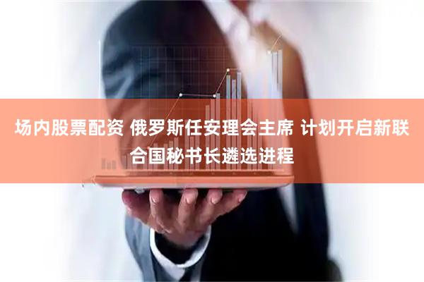 场内股票配资 俄罗斯任安理会主席 计划开启新联合国秘书长遴选进程