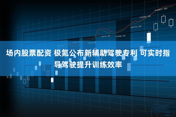 场内股票配资 极氪公布新辅助驾驶专利 可实时指导驾驶提升训练效率