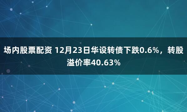 场内股票配资 12月23日华设转债下跌0.6%，转股溢价率40.63%