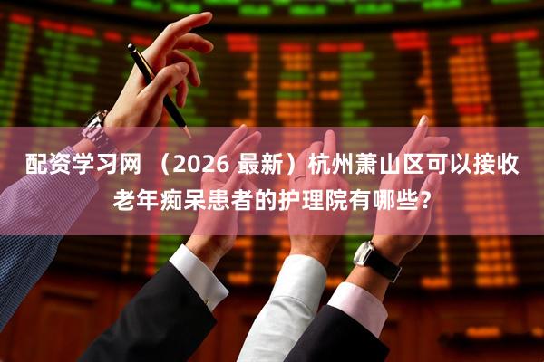 配资学习网 （2026 最新）杭州萧山区可以接收老年痴呆患者的护理院有哪些？