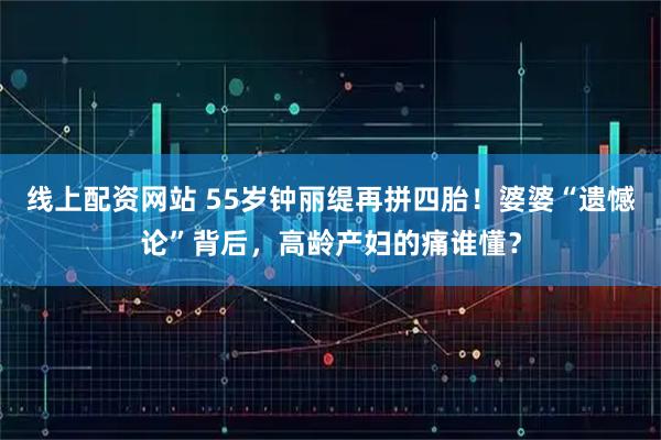 线上配资网站 55岁钟丽缇再拼四胎！婆婆“遗憾论”背后，高龄产妇的痛谁懂？