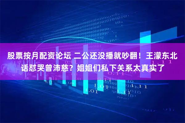 股票按月配资论坛 二公还没播就吵翻！王濛东北话怼哭曾沛慈？姐姐们私下关系太真实了