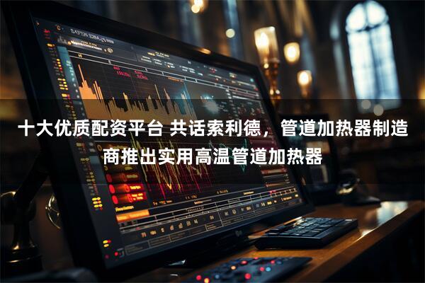 十大优质配资平台 共话索利德，管道加热器制造商推出实用高温管道加热器